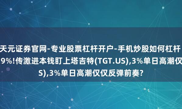 天元证券官网-专业股票杠杆开户-手机炒股如何杠杆 年内跌幅达29%!传激进本钱盯上塔吉特(TGT.US),3%单日高潮仅仅反弹前奏?