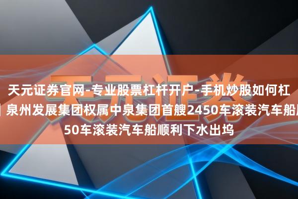 天元证券官网-专业股票杠杆开户-手机炒股如何杠杆 国企动态｜泉州发展集团权属中泉集团首艘2450车滚装汽车船顺利下水出坞