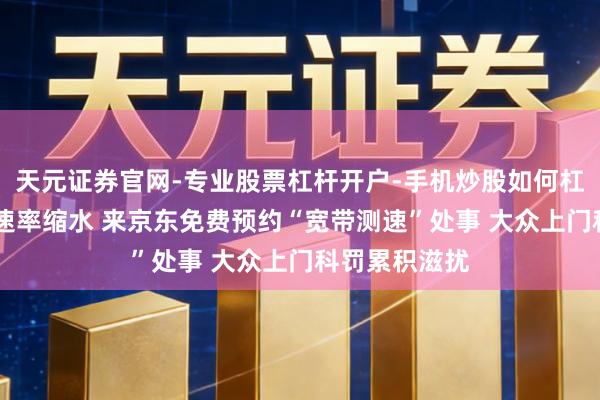 天元证券官网-专业股票杠杆开户-手机炒股如何杠杆 惦记宽带速率缩水 来京东免费预约“宽带测速”处事 大众上门科罚累积滋扰