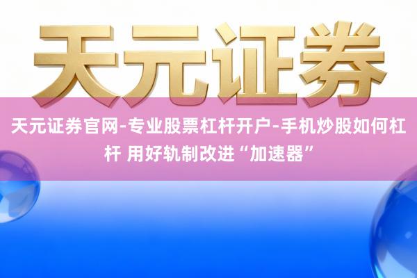 天元证券官网-专业股票杠杆开户-手机炒股如何杠杆 用好轨制改进“加速器”