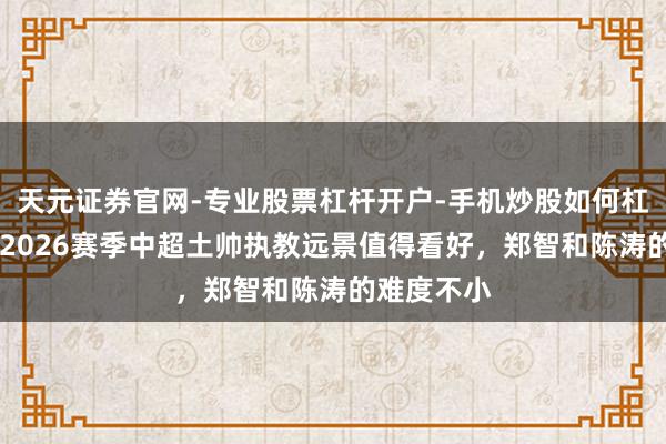 天元证券官网-专业股票杠杆开户-手机炒股如何杠杆 媒体：2026赛季中超土帅执教远景值得看好，郑智和陈涛的难度不小