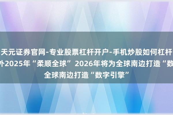 天元证券官网-专业股票杠杆开户-手机炒股如何杠杆 中国援外2025年“柔顺全球” 2026年将为全球南边打造“数字引擎”