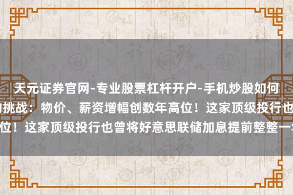 天元证券官网-专业股票杠杆开户-手机炒股如何杠杆 好意思联储靠近的挑战：物价、薪资增幅创数年高位！这家顶级投行也曾将好意思联储加息提前整整一年……