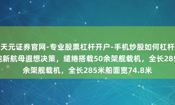 天元证券官网-专业股票杠杆开户-手机炒股如何杠杆 日本曝出6.5万吨新航母遐想决策，缱绻搭载50余架舰载机，全长285米船面宽74.8米