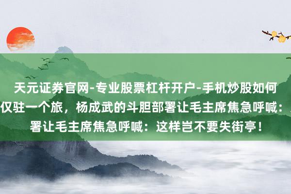 天元证券官网-专业股票杠杆开户-手机炒股如何杠杆 险要策略重地仅驻一个旅，杨成武的斗胆部署让毛主席焦急呼喊：这样岂不要失街亭！
