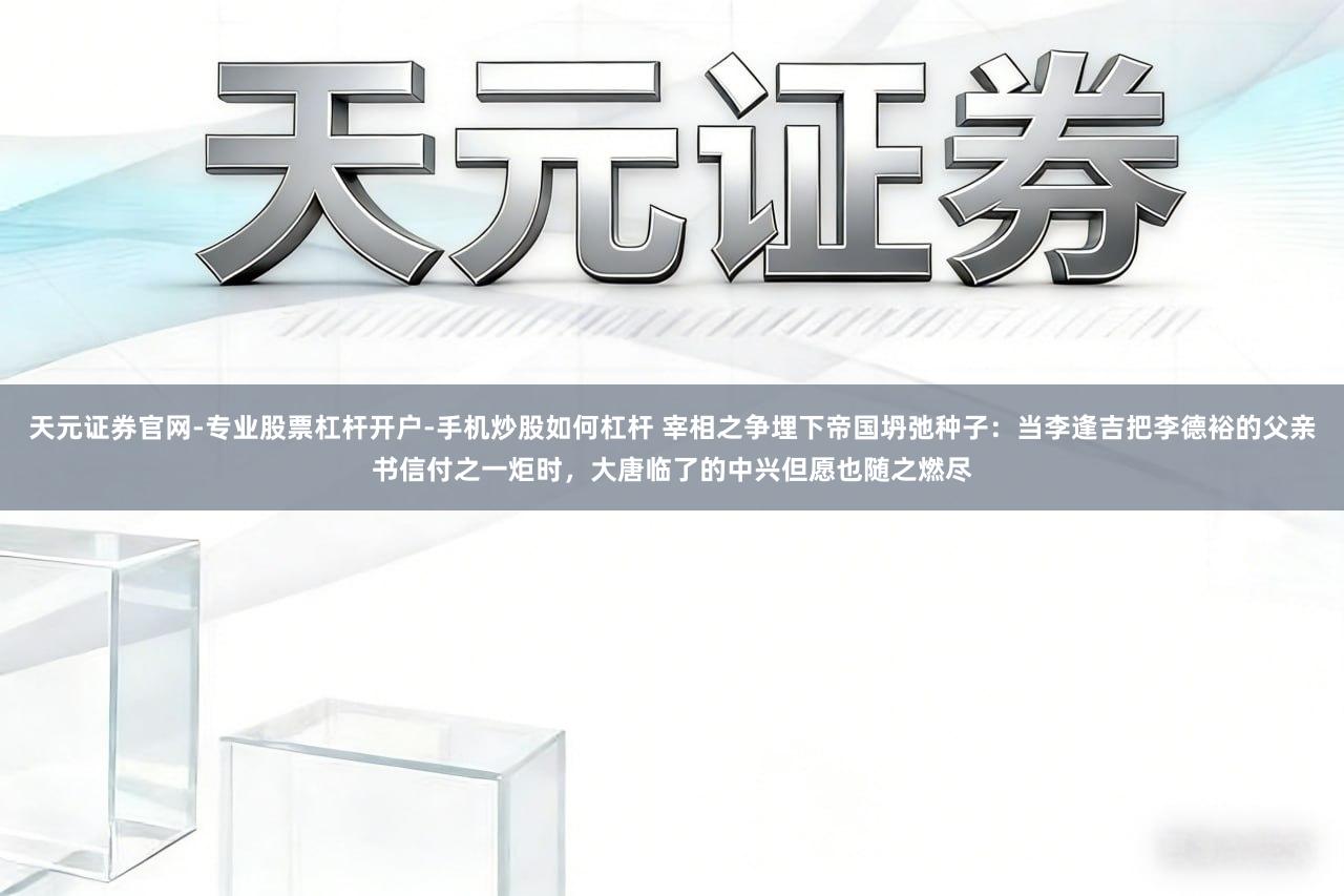 天元证券官网-专业股票杠杆开户-手机炒股如何杠杆 宰相之争埋下帝国坍弛种子：当李逢吉把李德裕的父亲书信付之一炬时，大唐临了的中兴但愿也随之燃尽