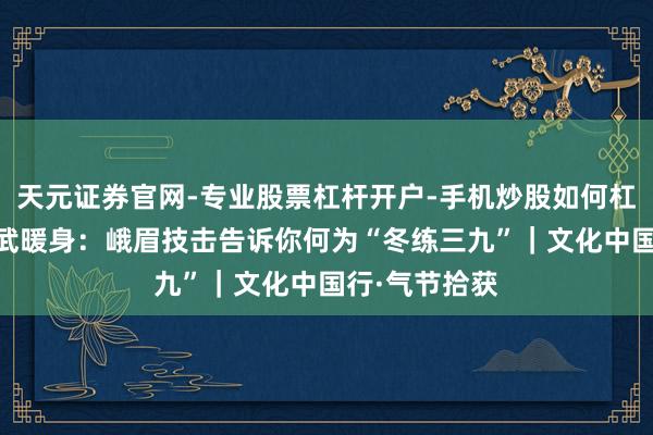 天元证券官网-专业股票杠杆开户-手机炒股如何杠杆 小寒至，武暖身：峨眉技击告诉你何为“冬练三九”｜文化中国行·气节拾获