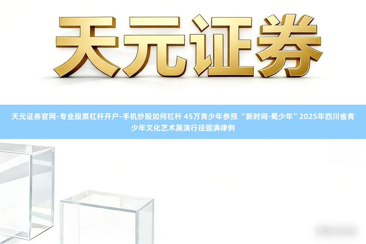 天元证券官网-专业股票杠杆开户-手机炒股如何杠杆 45万青少年参预 “新时间·蜀少年”2025年四川省青少年文化艺术展演行径圆满律例