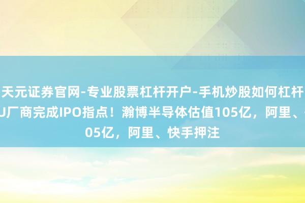 天元证券官网-专业股票杠杆开户-手机炒股如何杠杆 又一GPU厂商完成IPO指点！瀚博半导体估值105亿，阿里、快手押注