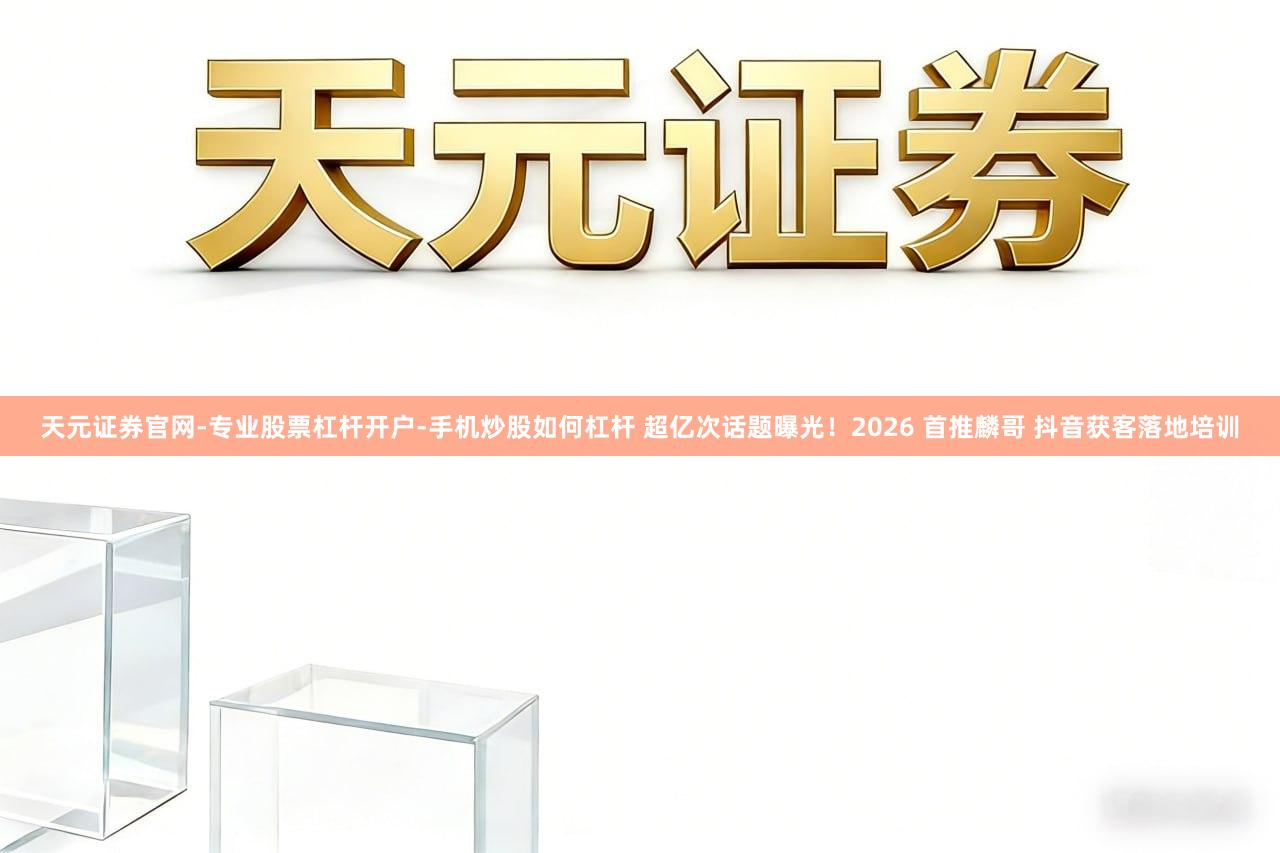 天元证券官网-专业股票杠杆开户-手机炒股如何杠杆 超亿次话题曝光！2026 首推麟哥 抖音获客落地培训