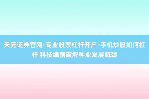 天元证券官网-专业股票杠杆开户-手机炒股如何杠杆 科技编削破解种业发展瓶颈