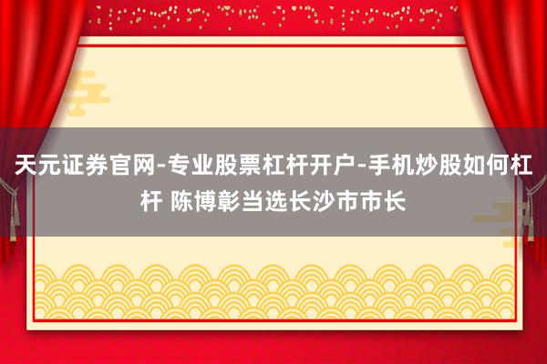 天元证券官网-专业股票杠杆开户-手机炒股如何杠杆 陈博彰当选长沙市市长