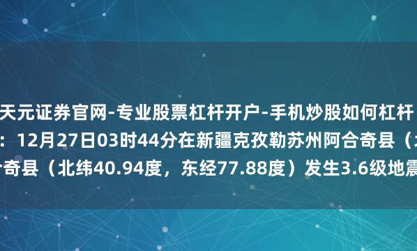 天元证券官网-专业股票杠杆开户-手机炒股如何杠杆 中国地震台网通晓测定：12月27日03时44分在新疆克孜勒苏州阿合奇县（北纬40.94度，东经77.88度）发生3.6级地震 震源深度24千米