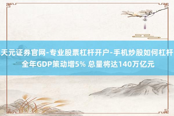天元证券官网-专业股票杠杆开户-手机炒股如何杠杆 全年GDP策动增5% 总量将达140万亿元
