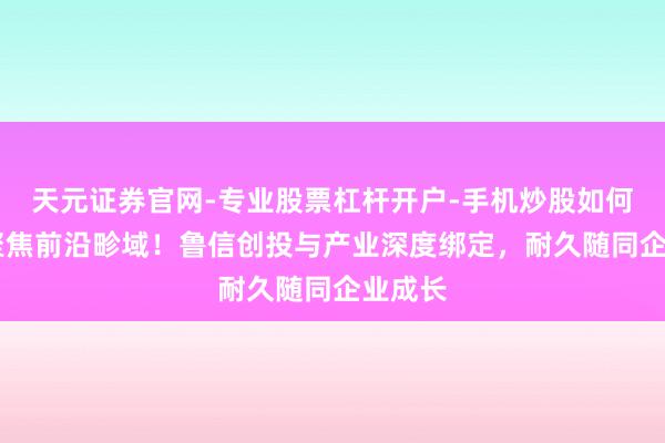 天元证券官网-专业股票杠杆开户-手机炒股如何杠杆 聚焦前沿畛域！鲁信创投与产业深度绑定，耐久随同企业成长