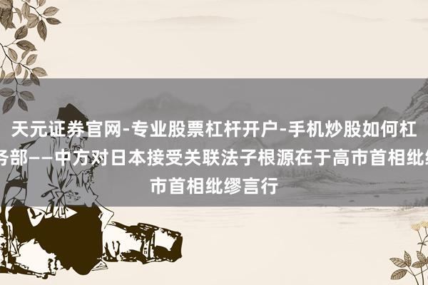 天元证券官网-专业股票杠杆开户-手机炒股如何杠杆 商务部——中方对日本接受关联法子根源在于高市首相纰缪言行