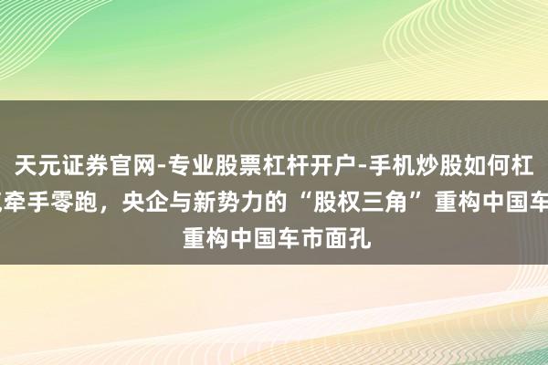 天元证券官网-专业股票杠杆开户-手机炒股如何杠杆 一汽牵手零跑，央企与新势力的 “股权三角” 重构中国车市面孔