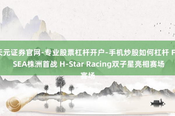 天元证券官网-专业股票杠杆开户-手机炒股如何杠杆 F4 SEA株洲首战 H-Star Racing双子星亮相赛场