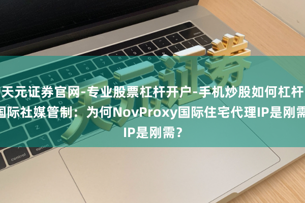 天元证券官网-专业股票杠杆开户-手机炒股如何杠杆 国际社媒管制：为何NovProxy国际住宅代理IP是刚需？